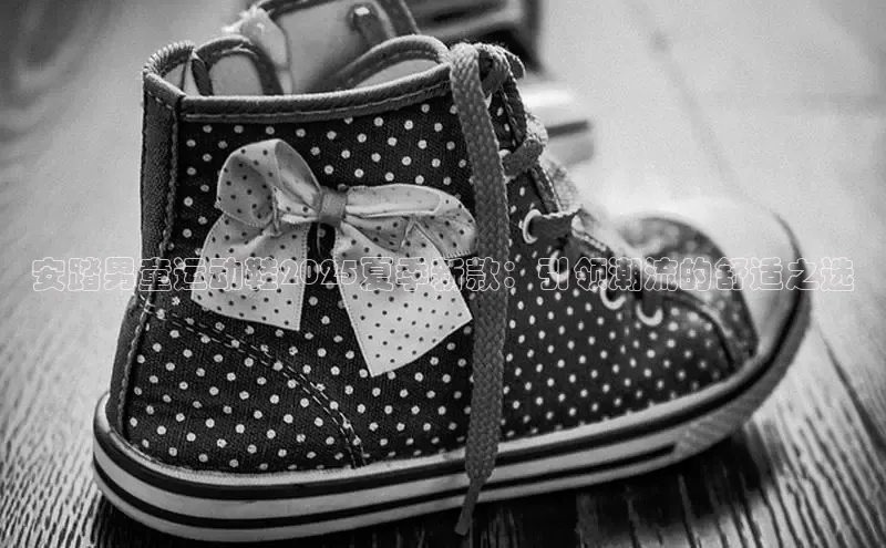 安踏男童运动鞋2025夏季新款：引领潮流的舒适之选