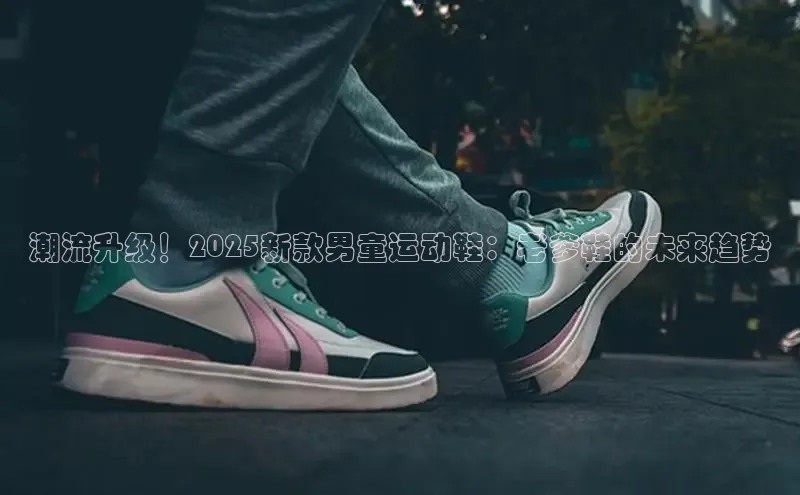 潮流升级！2025新款男童运动鞋：老爹鞋的未来趋势